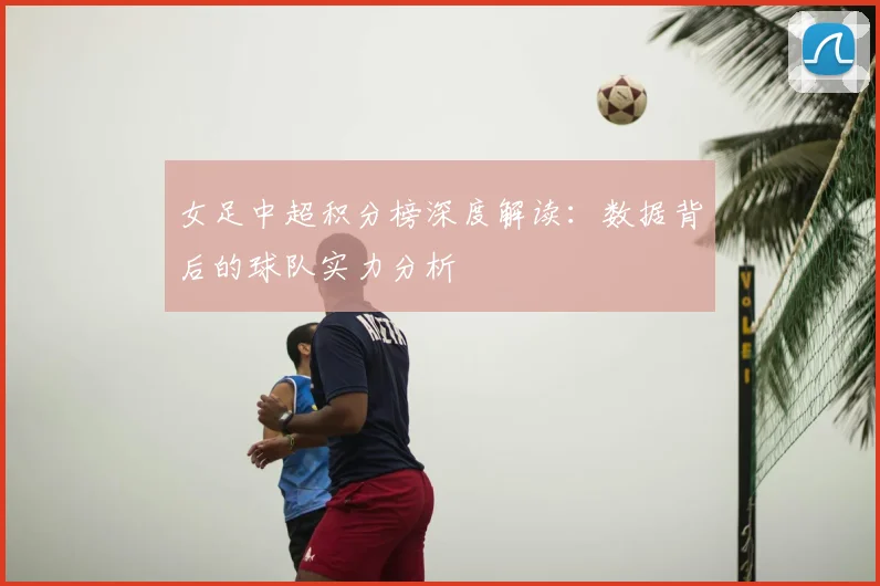 女足中超积分榜深度解读：数据背后的球队实力分析
