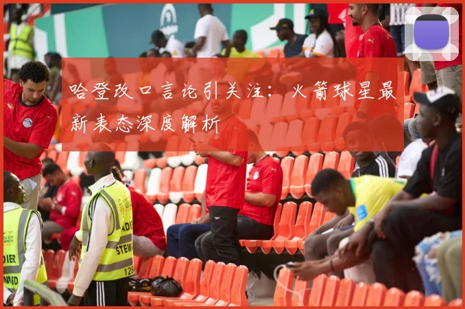 哈登改口言论引关注:火箭球星最新表态深度解析