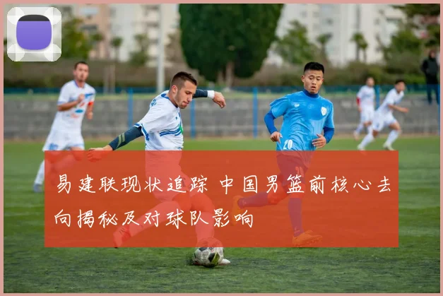 易建联现状追踪 中国男篮前核心去向揭秘及对球队影响