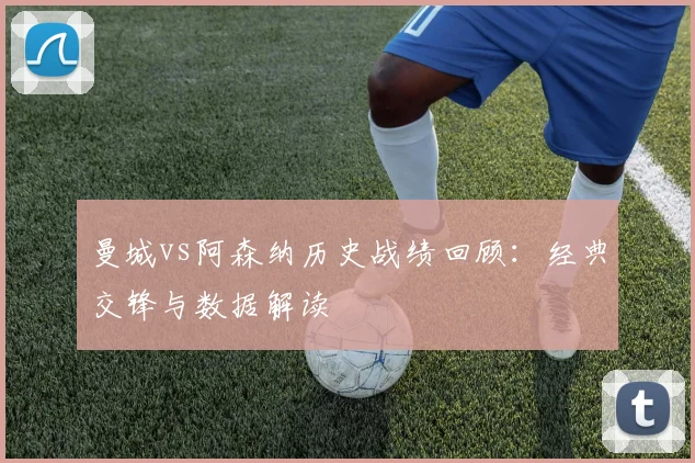 曼城vs阿森纳历史战绩回顾：经典交锋与数据解读