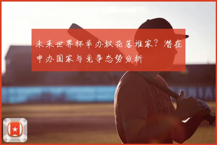 未来世界杯举办权花落谁家?潜在申办国家与竞争态势分析