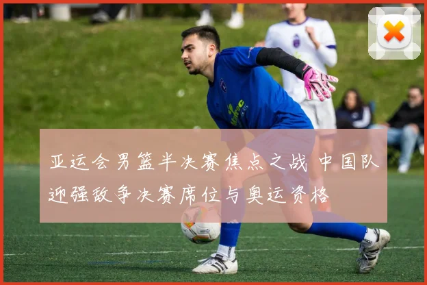 亚运会男篮半决赛焦点之战 中国队迎强敌争决赛席位与奥运资格