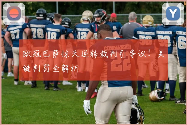 欧冠巴萨惊天逆转裁判引争议!关键判罚全解析