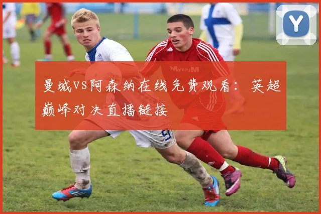曼城vs阿森纳在线免费观看：英超巅峰对决直播链接