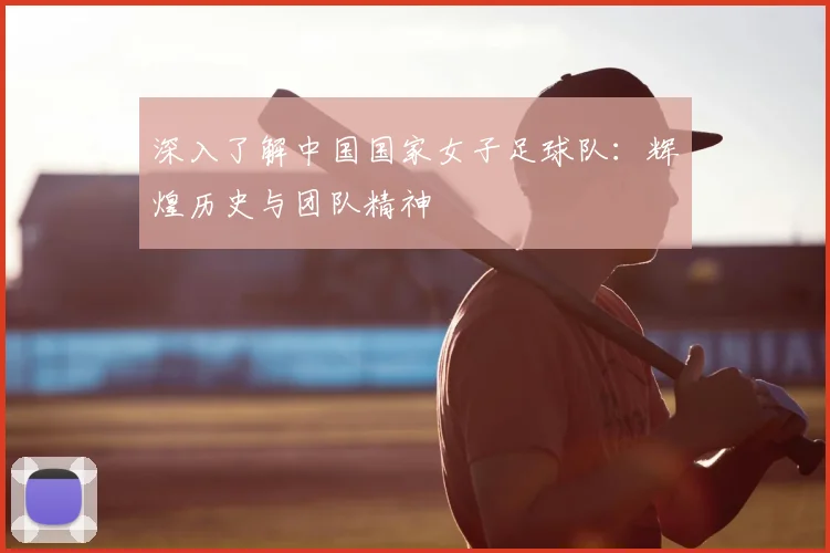 深入了解中国国家女子足球队：辉煌历史与团队精神